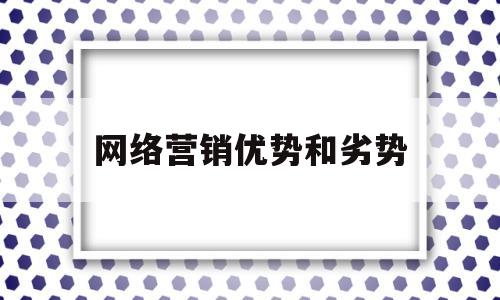 网络营销优势和劣势(网络营销的优势有哪些?劣势有哪些?)