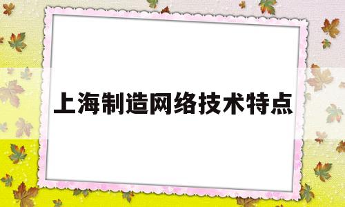 上海制造网络技术特点(上海制造,上海服务,上海文化)