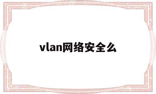 vlan网络安全么(vlan在网络管理中的作用)