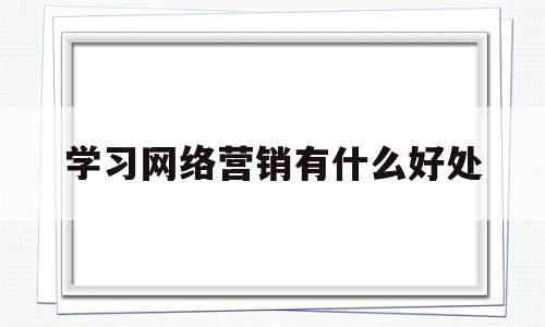 学习网络营销有什么好处(学了网络营销这门课程,收获和感悟是什么?)