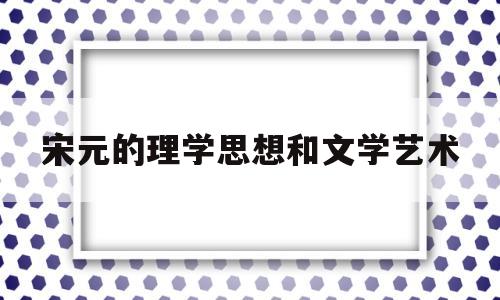 宋元的理学思想和文学艺术(宋元的理学思想和文学艺术的区别)