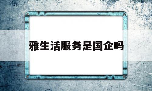 雅生活服务是国企吗(雅生活服务是国企吗还是私企)