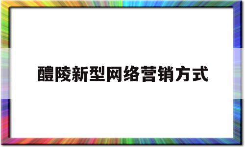 醴陵新型网络营销方式(三种新型主流网络营销模式介绍)