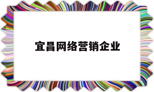 宜昌网络营销企业(宜昌网络科技有限公司有哪些)