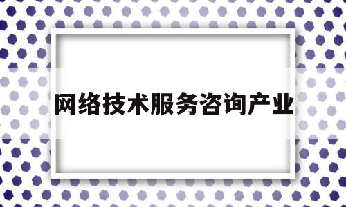 网络技术服务咨询产业(网络技术服务公司是做什么的)