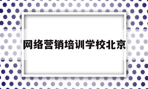 网络营销培训学校北京(北京网络营销推广培训哪家好)