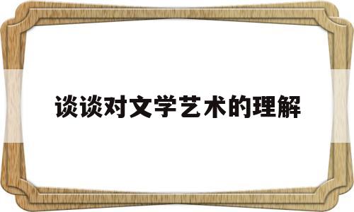 谈谈对文学艺术的理解(谈谈对文学艺术的理解和看法)