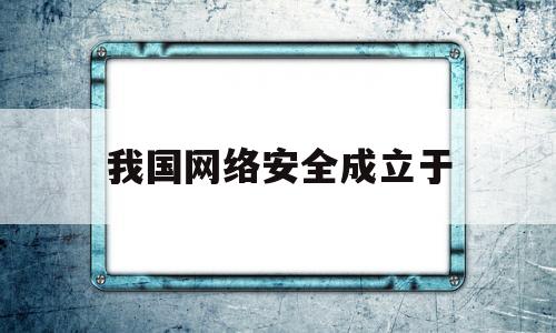 我国网络安全成立于(网络安全是什么时候颁布的)