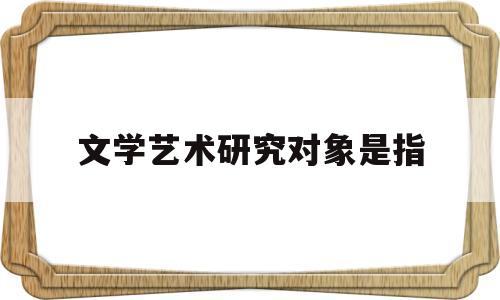 文学艺术研究对象是指(文学艺术研究对象是指哪些)