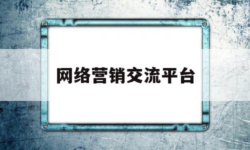 网络营销交流平台(网络营销交流平台有哪些)