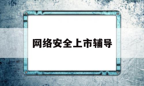 网络安全上市辅导(网络安全上市辅导机构)