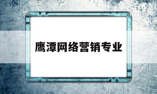 鹰潭网络营销专业(网络营销专业排名)