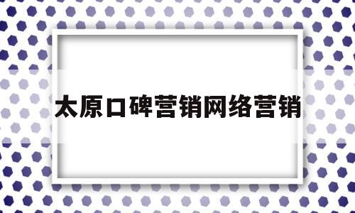 太原口碑营销网络营销(太原口碑营销网络营销案例)