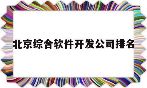 北京综合软件开发公司排名(北京有实力的软件开发公司)