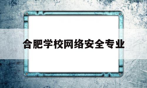 合肥学校网络安全专业(网络安全与技术专业学校排名)