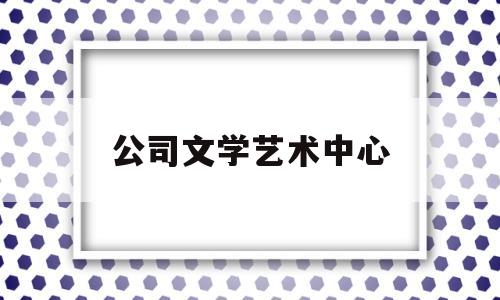 公司文学艺术中心(企业文化艺术中心)