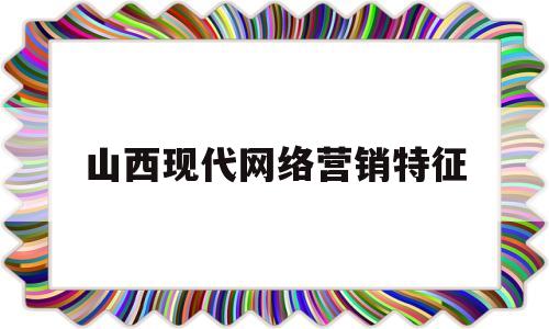 山西现代网络营销特征(山西网络营销公司)