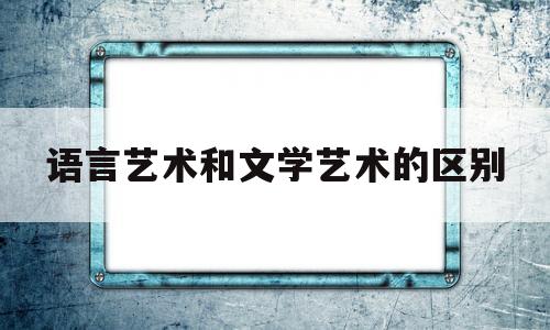 语言艺术和文学艺术的区别(语言学和文艺学的区别)