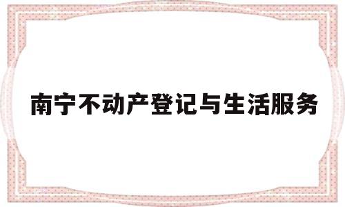 南宁不动产登记与生活服务(南宁不动产登记中心官网)