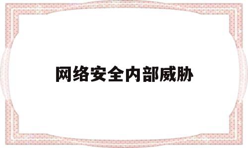 网络安全内部威胁(网络安全威胁主要包括)