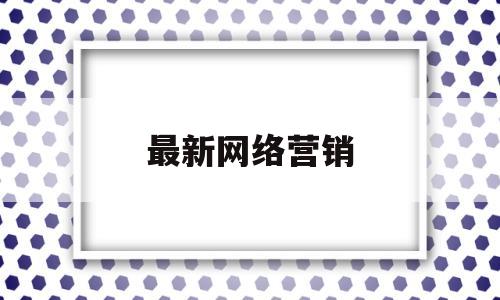 最新网络营销(最新网络营销案例新闻)