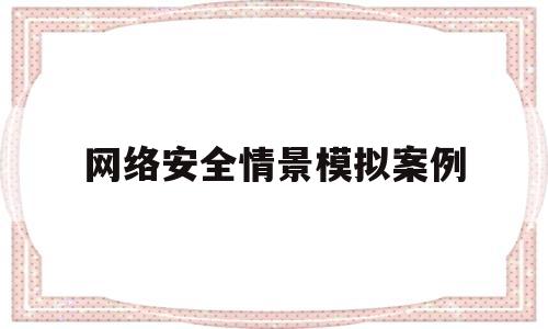 网络安全情景模拟案例(网络安全案例500字)