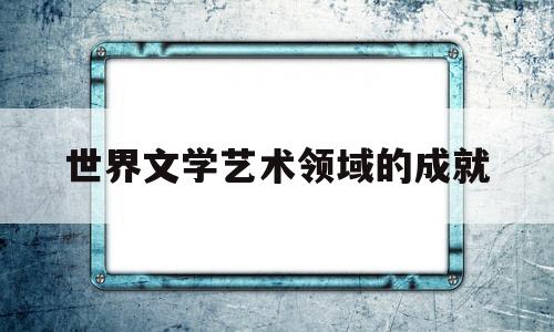 世界文学艺术领域的成就(世界文学艺术的发展)