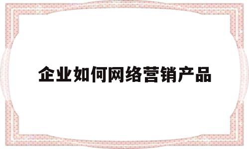 企业如何网络营销产品(企业如何网络营销产品策划)