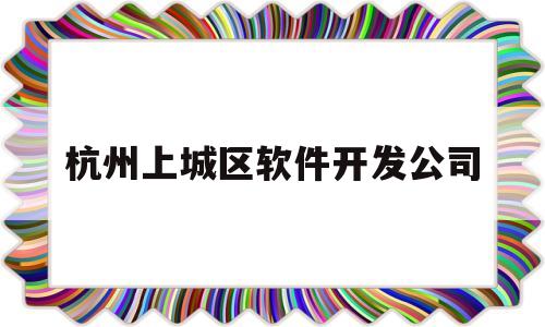 杭州上城区软件开发公司(杭州软件开发解决方案)