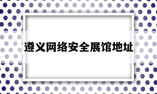 遵义网络安全展馆地址(遵义网络安全展馆地址查询)