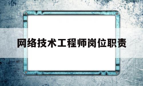 网络技术工程师岗位职责(网络工程师是技术岗位吗)