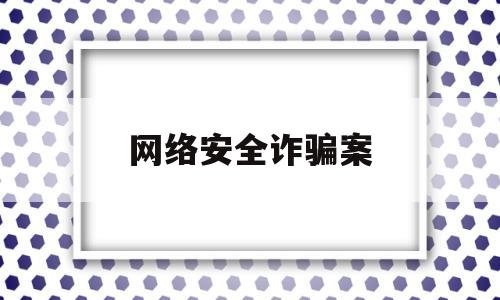 网络安全诈骗案(网络安全诈骗真实案例)