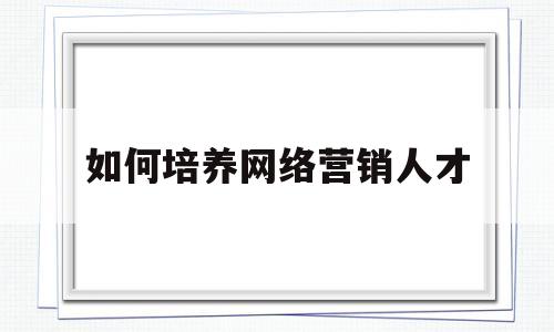 如何培养网络营销人才(如何培养网络营销人才)