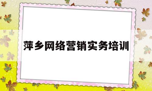 萍乡网络营销实务培训(萍乡网络营销实务培训学校)