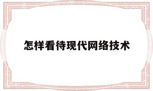 怎样看待现代网络技术(怎样看待现代网络技术的发展)