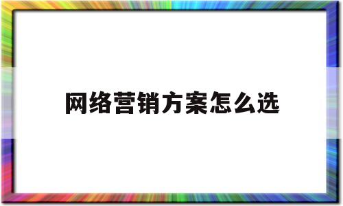 网络营销方案怎么选(网络营销方案包括哪些主要内容?)