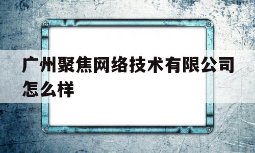 广州聚焦网络技术有限公司怎么样(广州聚焦网络科技)