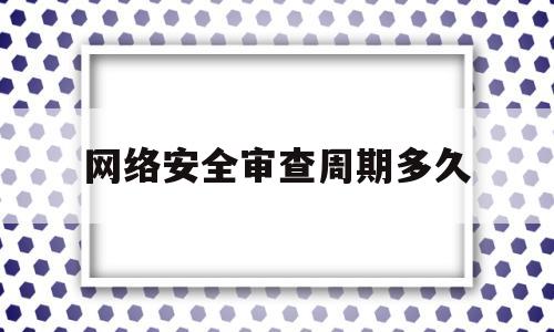 网络安全审查周期多久(网络安全审查周期多久)