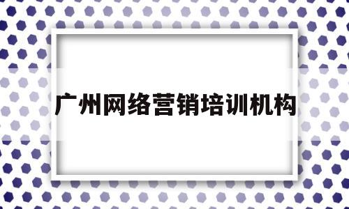 广州网络营销培训机构(广州网络营销课程培训)