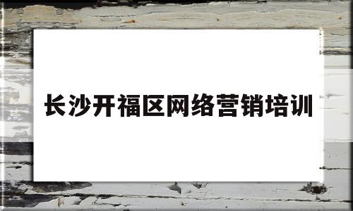 长沙开福区网络营销培训(长沙营销培训班比较好的有哪些)