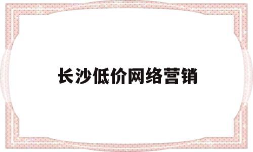 长沙低价网络营销(长沙网络营销推广)