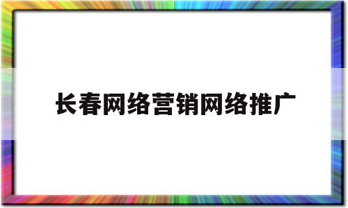 长春网络营销网络推广(长春网络公司营销模式)