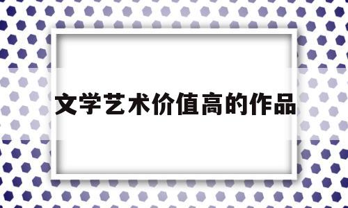 文学艺术价值高的作品(文学艺术价值高的作品有哪些)