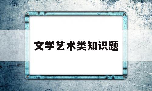 文学艺术类知识题(文学艺术题库)