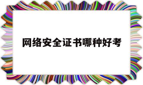 网络安全证书哪种好考(网络安全证书哪种好考一些)