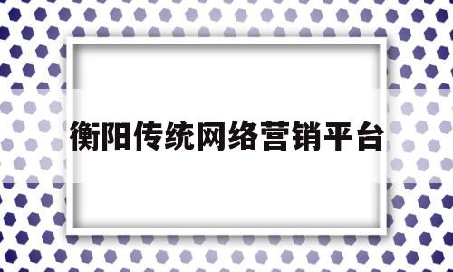 衡阳传统网络营销平台(衡阳传统网络营销平台招聘)