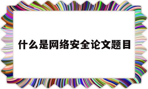 什么是网络安全论文题目(网络安全论文标题)