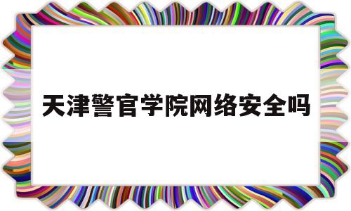 天津警官学院网络安全吗(天津警官学院在哪个区)