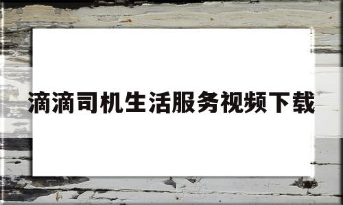 滴滴司机生活服务视频下载(滴滴最新视频)