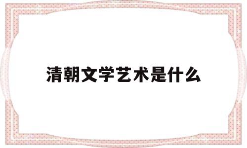 清朝文学艺术是什么(清朝的文学艺术的主要成就)